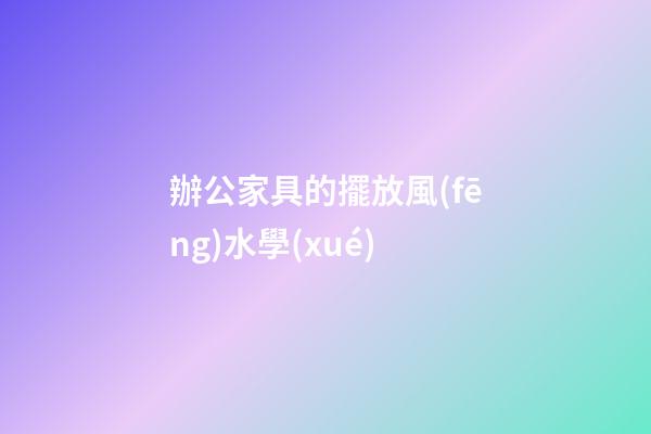 辦公家具的擺放風(fēng)水學(xué)