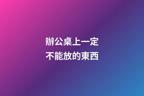 辦公桌上一定不能放的東西