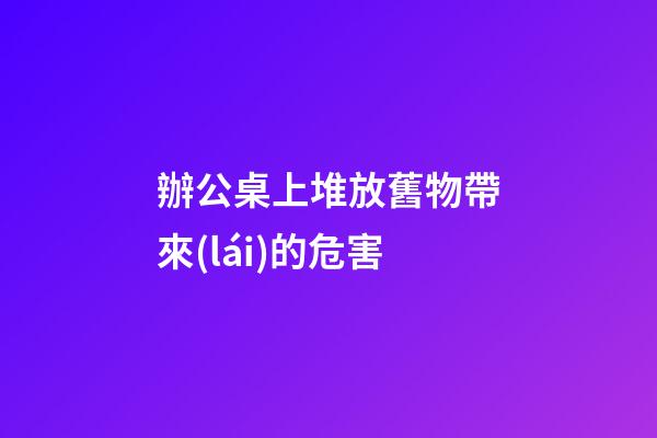 辦公桌上堆放舊物帶來(lái)的危害