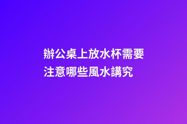 辦公桌上放水杯需要注意哪些風水講究