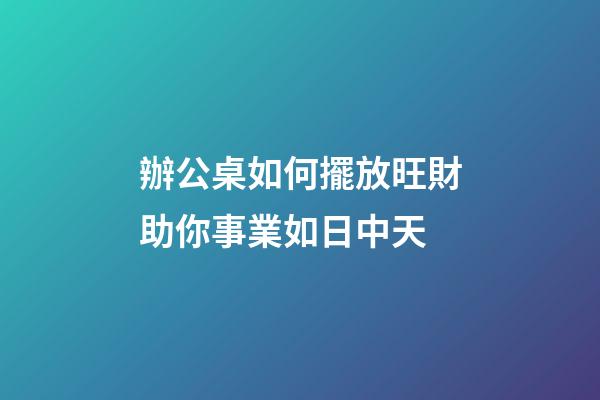 辦公桌如何擺放旺財助你事業如日中天