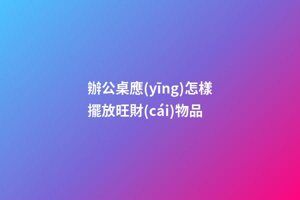辦公桌應(yīng)怎樣擺放旺財(cái)物品