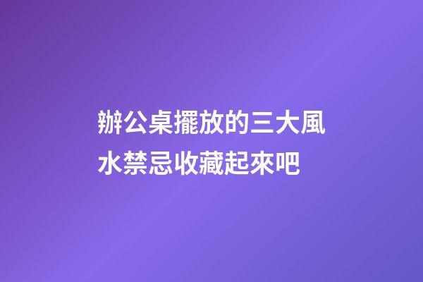 辦公桌擺放的三大風水禁忌收藏起來吧