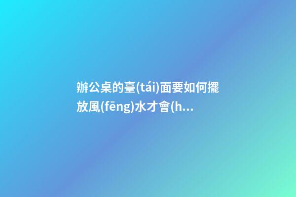 辦公桌的臺(tái)面要如何擺放風(fēng)水才會(huì)好呢