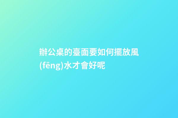 辦公桌的臺面要如何擺放風(fēng)水才會好呢