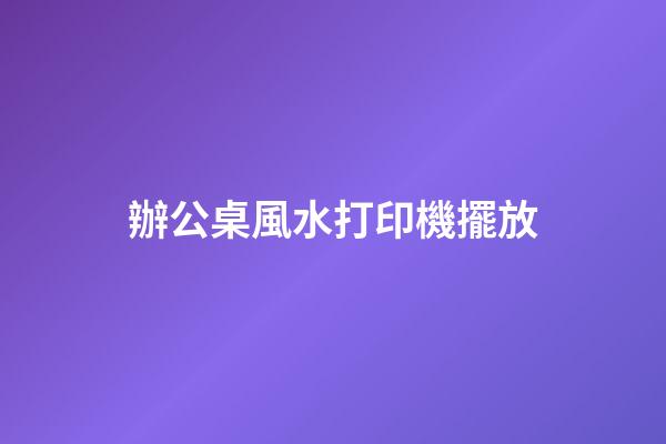 辦公桌風水打印機擺放
