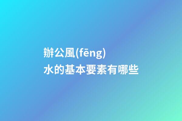 辦公風(fēng)水的基本要素有哪些