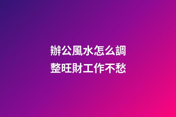 辦公風水怎么調整旺財工作不愁