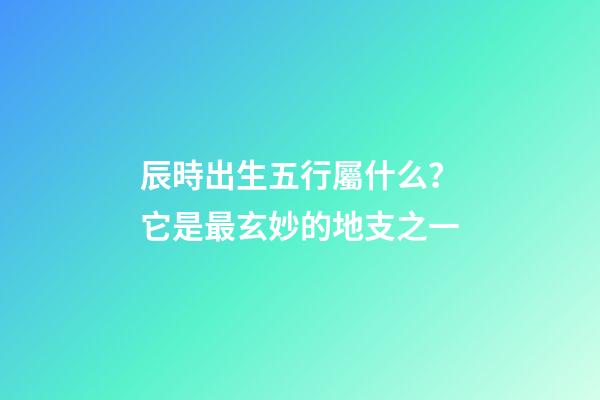 辰時出生五行屬什么？它是最玄妙的地支之一