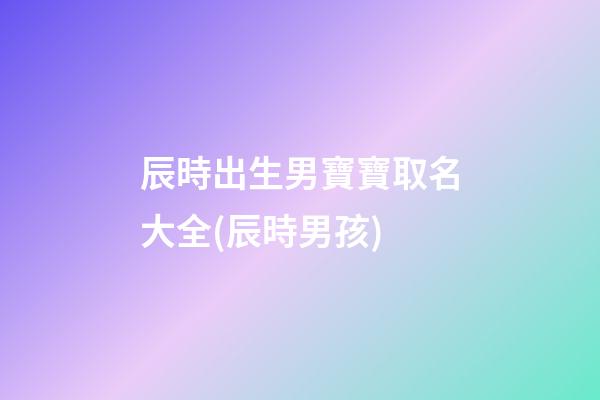辰時出生男寶寶取名大全(辰時男孩)