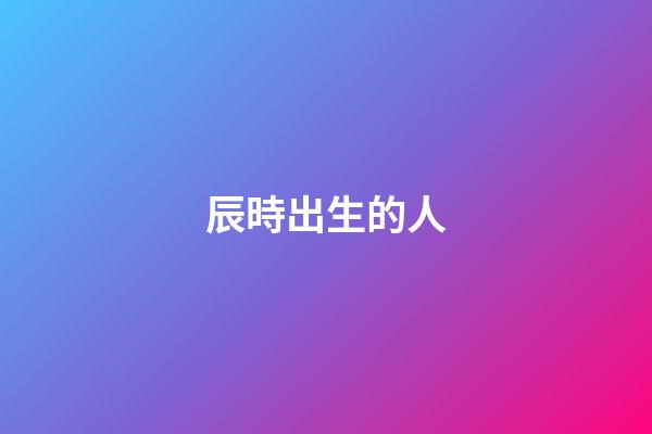 辰時出生的人（為什么辰時出生人壽命短）