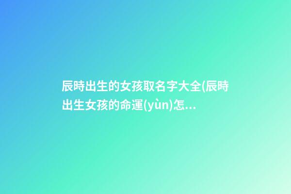 辰時出生的女孩取名字大全(辰時出生女孩的命運(yùn)怎么樣)