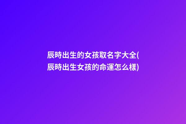 辰時出生的女孩取名字大全(辰時出生女孩的命運怎么樣)