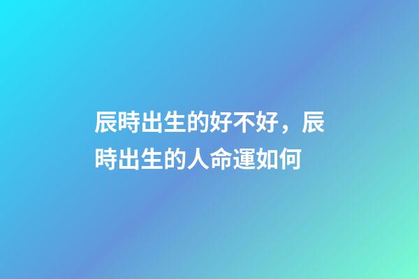 辰時出生的好不好，辰時出生的人命運如何