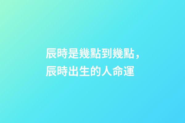 辰時是幾點到幾點，辰時出生的人命運