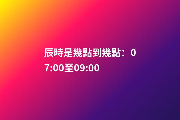 辰時是幾點到幾點：07:00至09:00