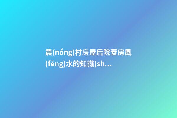 農(nóng)村房屋后院蓋房風(fēng)水的知識(shí)大全（農(nóng)村蓋房前后院應(yīng)注意什么）