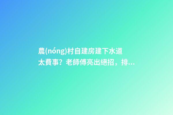 農(nóng)村自建房建下水道太費事？老師傅亮出絕招，排水難題輕松解決！