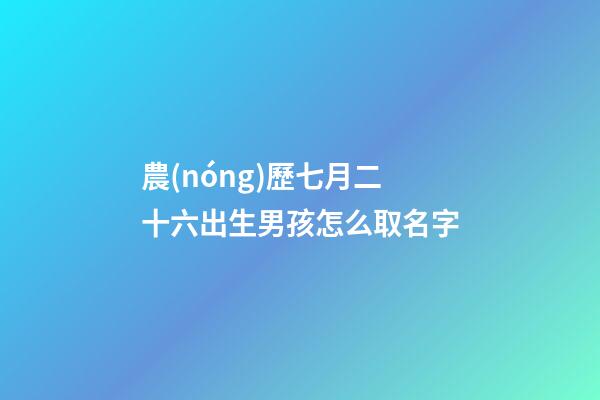 農(nóng)歷七月二十六出生男孩怎么取名字(農(nóng)歷七月二十六出生男孩怎么取名字好聽(tīng))