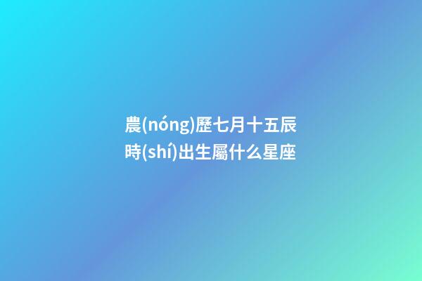 農(nóng)歷七月十五辰時(shí)出生屬什么星座