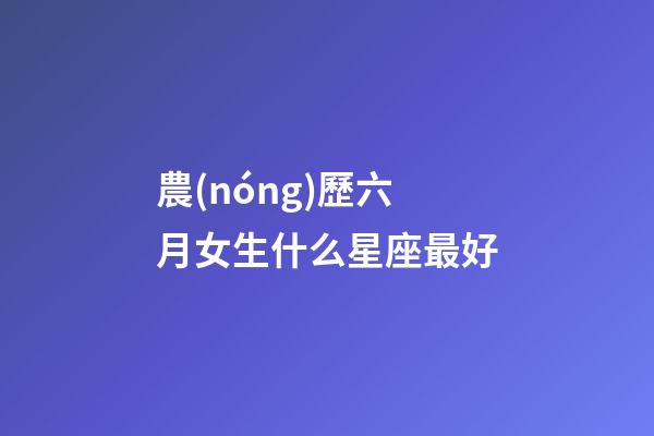 農(nóng)歷六月女生什么星座最好-第1張-星座運(yùn)勢-玄機(jī)派