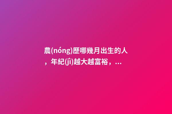 農(nóng)歷哪幾月出生的人，年紀(jì)越大越富裕，到老都不用為錢發(fā)愁