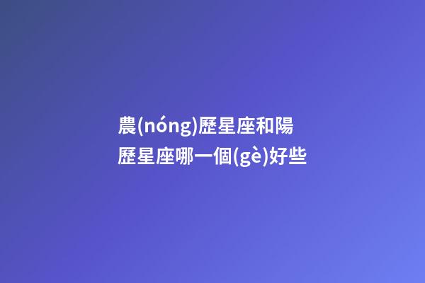 農(nóng)歷星座和陽歷星座哪一個(gè)好些-第1張-星座運(yùn)勢(shì)-玄機(jī)派