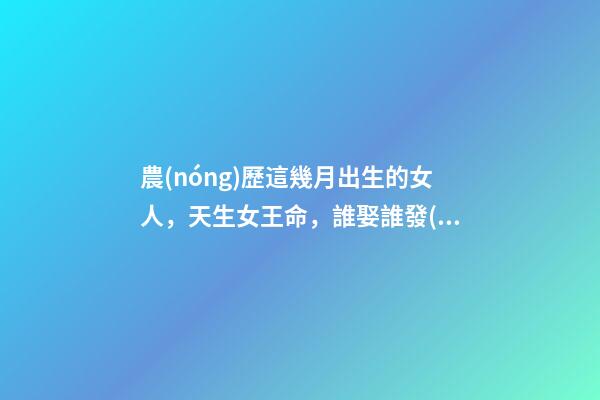 農(nóng)歷這幾月出生的女人，天生女王命，誰娶誰發(fā)財(cái)