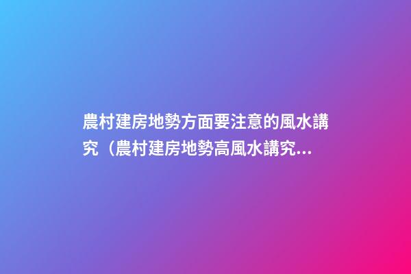 農村建房地勢方面要注意的風水講究（農村建房地勢高風水講究）