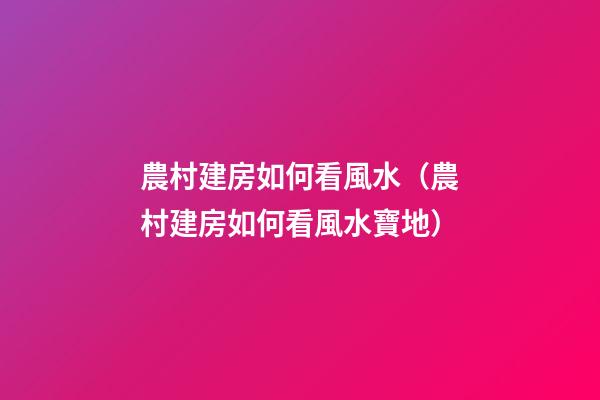 農村建房如何看風水（農村建房如何看風水寶地）
