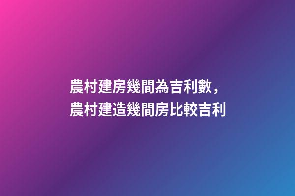 農村建房幾間為吉利數，農村建造幾間房比較吉利