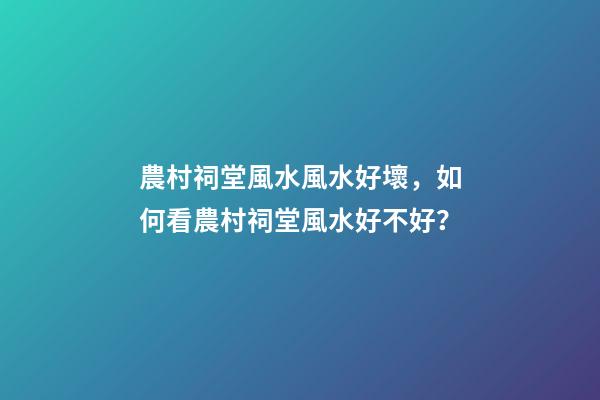 農村祠堂風水風水好壞，如何看農村祠堂風水好不好？