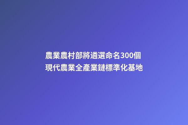 農業農村部將遴選命名300個現代農業全產業鏈標準化基地