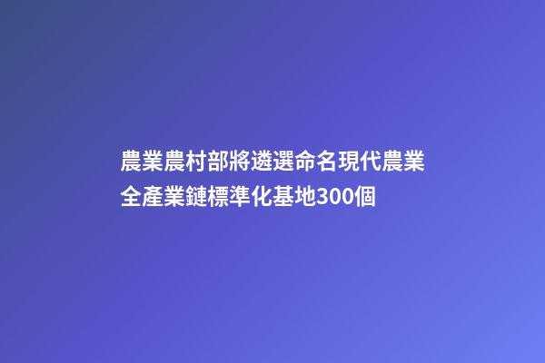 農業農村部將遴選命名現代農業全產業鏈標準化基地300個