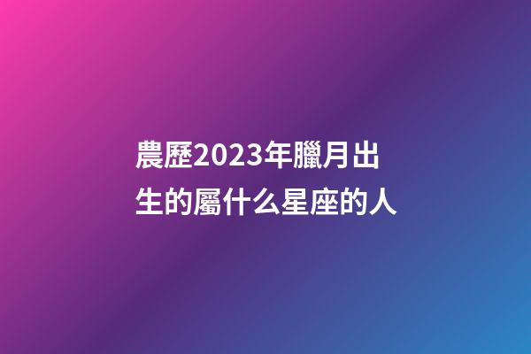 農歷2023年臘月出生的屬什么星座的人-第1張-星座運勢-玄機派