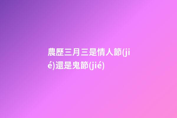 農歷三月三是情人節(jié)還是鬼節(jié)?