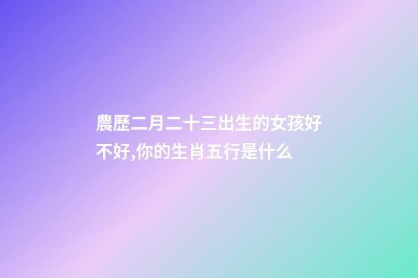 農歷二月二十三出生的女孩好不好,你的生肖五行是什么-第1張-觀點-玄機派