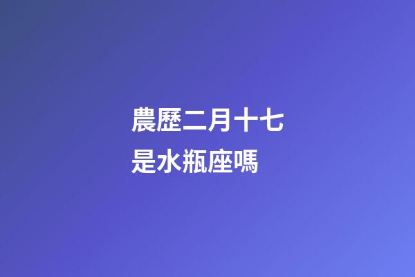農歷二月十七是水瓶座嗎-第1張-星座運勢-玄機派