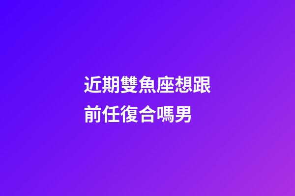 近期雙魚座想跟前任復合嗎男-第1張-星座運勢-玄機派