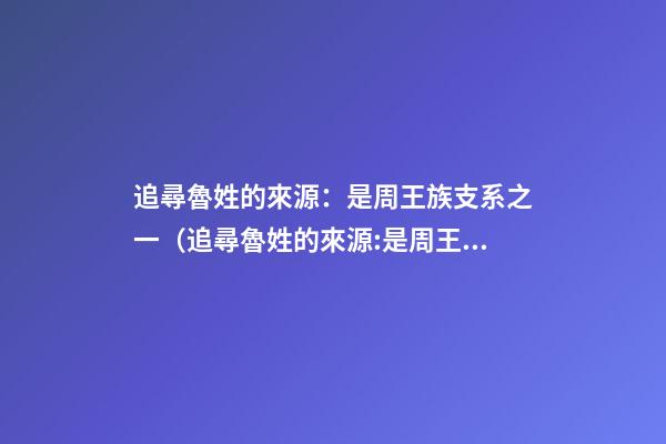 追尋魯姓的來源：是周王族支系之一（追尋魯姓的來源:是周王族支系之一嗎）