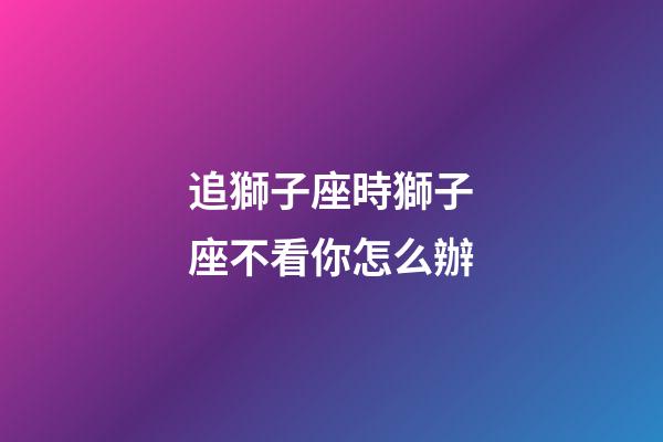 追獅子座時獅子座不看你怎么辦-第1張-星座運勢-玄機派