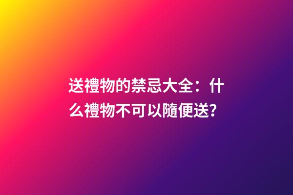 送禮物的禁忌大全：什么禮物不可以隨便送？