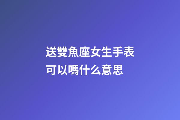 送雙魚座女生手表可以嗎什么意思-第1張-星座運勢-玄機派
