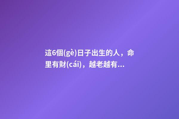 這6個(gè)日子出生的人，命里有財(cái)，越老越有錢(qián)