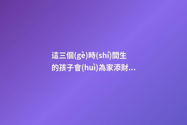 這三個(gè)時(shí)間生的孩子會(huì)為家添財(cái)