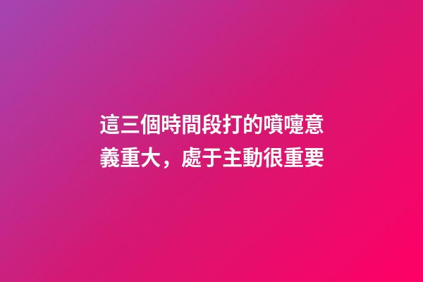 這三個時間段打的噴嚏意義重大，處于主動很重要
