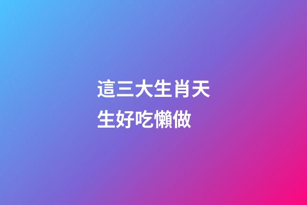 這三大生肖天生好吃懶做