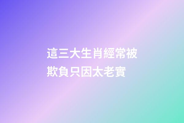 這三大生肖經常被欺負只因太老實