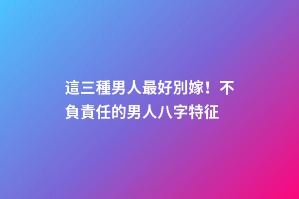 這三種男人最好別嫁！不負責任的男人八字特征