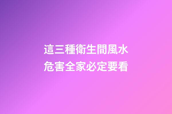 這三種衛生間風水危害全家必定要看